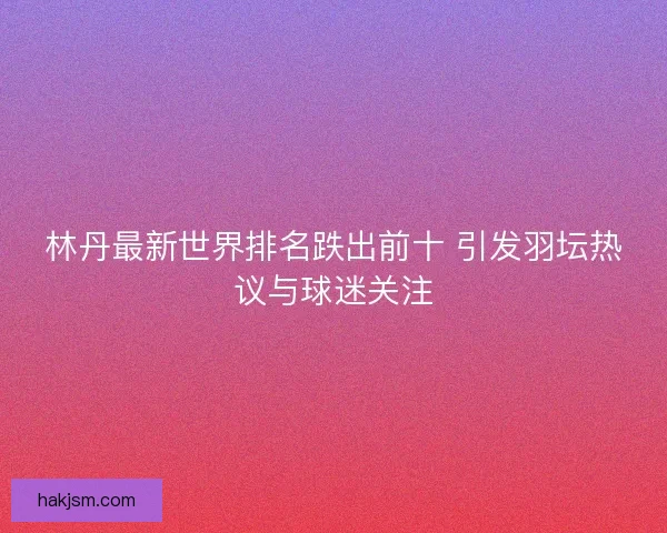 林丹最新世界排名跌出前十 引发羽坛热议与球迷关注