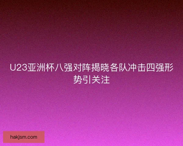 U23亚洲杯八强对阵揭晓各队冲击四强形势引关注