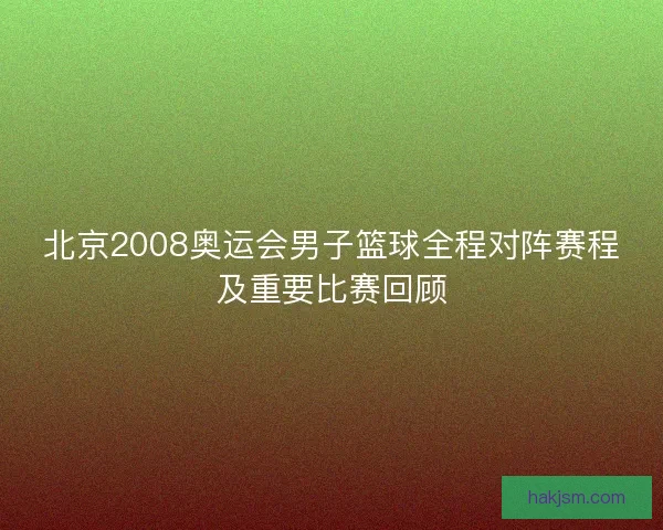 北京2008奥运会男子篮球全程对阵赛程及重要比赛回顾
