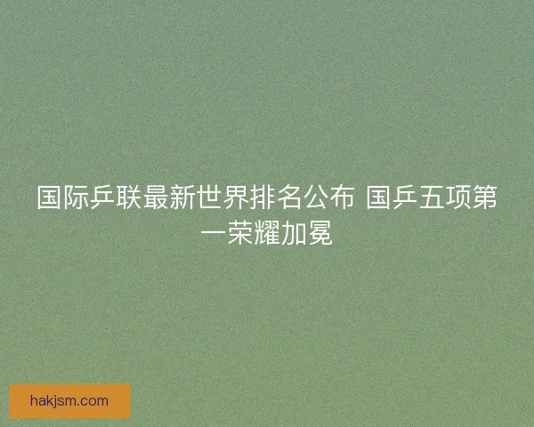 国际乒联最新世界排名公布 国乒五项第一荣耀加冕