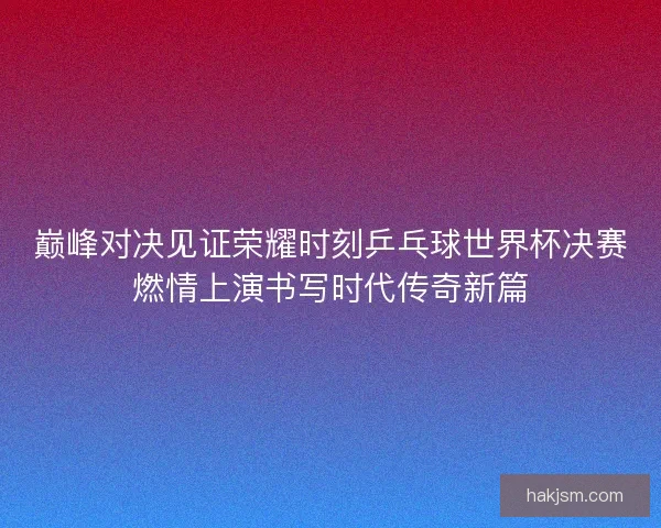 巅峰对决见证荣耀时刻乒乓球世界杯决赛燃情上演书写时代传奇新篇