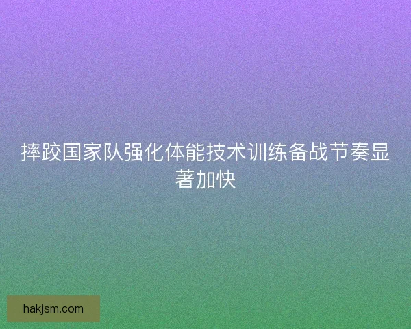 摔跤国家队强化体能技术训练备战节奏显著加快