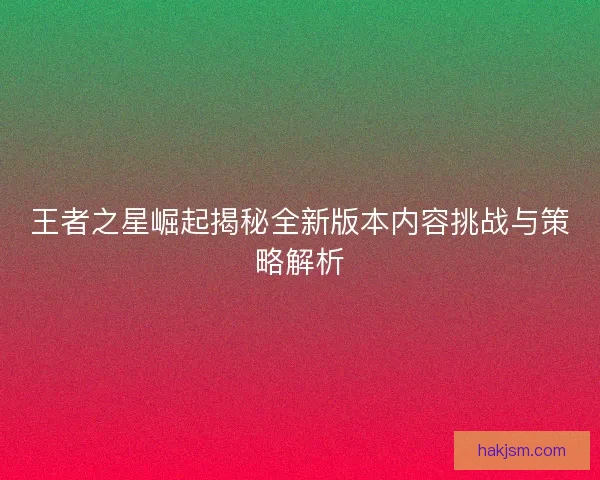 王者之星崛起揭秘全新版本内容挑战与策略解析