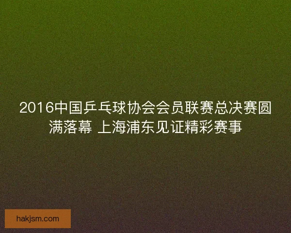 2016中国乒乓球协会会员联赛总决赛圆满落幕 上海浦东见证精彩赛事