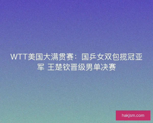 WTT美国大满贯赛：国乒女双包揽冠亚军 王楚钦晋级男单决赛