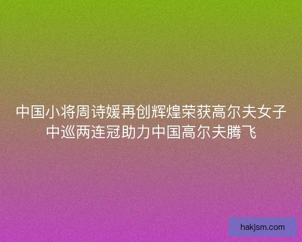 中国小将周诗媛再创辉煌荣获高尔夫女子中巡两连冠助力中国高尔夫腾飞