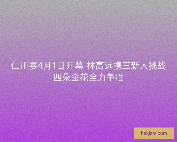 仁川赛4月1日开幕 林高远携三新人挑战四朵金花全力争胜