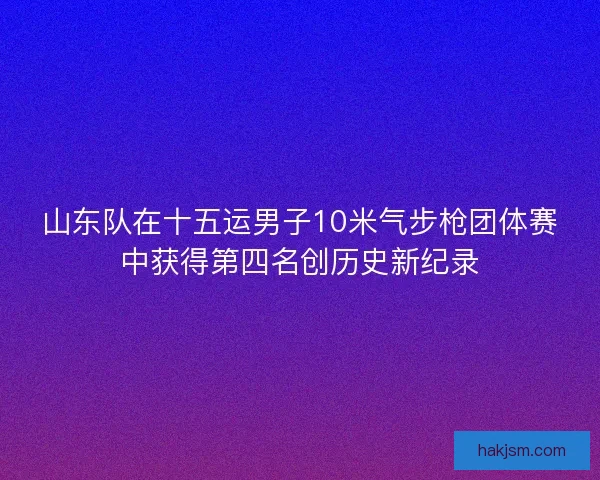 山东队在十五运男子10米气步枪团体赛中获得第四名创历史新纪录