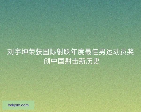 刘宇坤荣获国际射联年度最佳男运动员奖 创中国射击新历史
