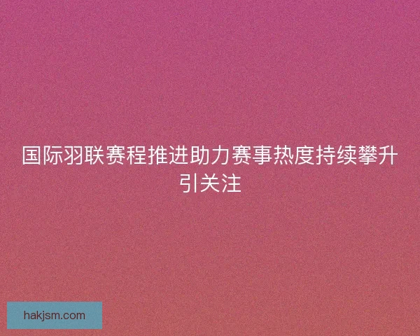 国际羽联赛程推进助力赛事热度持续攀升引关注