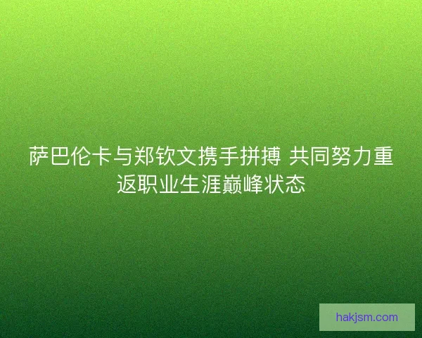 萨巴伦卡与郑钦文携手拼搏 共同努力重返职业生涯巅峰状态