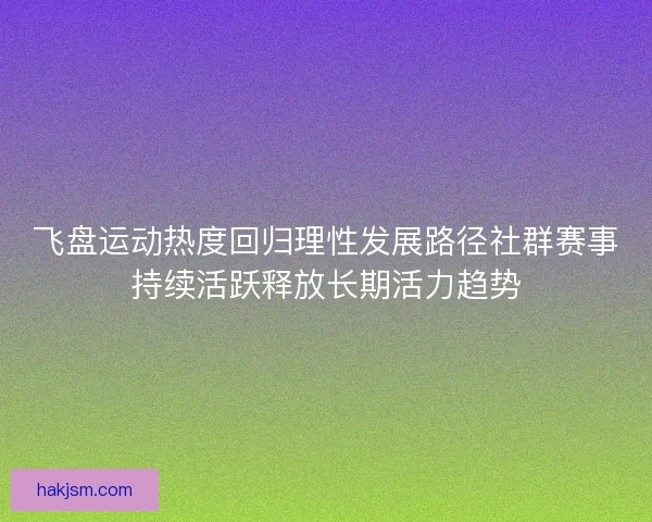 飞盘运动热度回归理性发展路径社群赛事持续活跃释放长期活力趋势