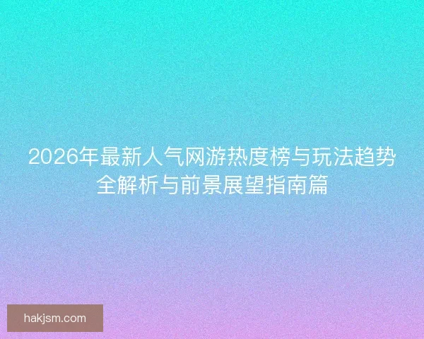 2026年最新人气网游热度榜与玩法趋势全解析与前景展望指南篇