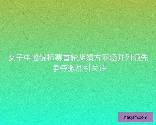 女子中巡锦标赛首轮胡婧方羽涵并列领先 争夺激烈引关注