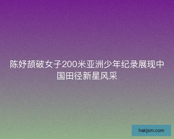 陈妤颉破女子200米亚洲少年纪录展现中国田径新星风采