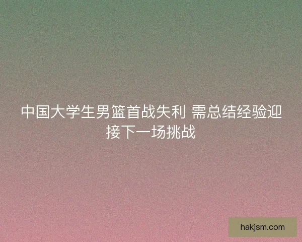 中国大学生男篮首战失利 需总结经验迎接下一场挑战