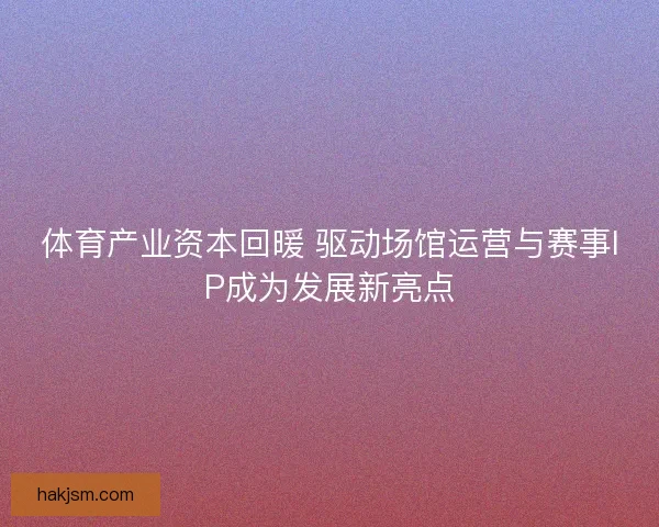 体育产业资本回暖 驱动场馆运营与赛事IP成为发展新亮点